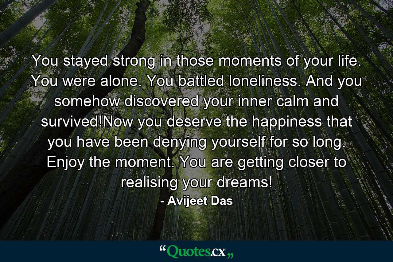 You stayed strong in those moments of your life. You were alone. You battled loneliness. And you somehow discovered your inner calm and survived!Now you deserve the happiness that you have been denying yourself for so long. Enjoy the moment. You are getting closer to realising your dreams! - Quote by Avijeet Das