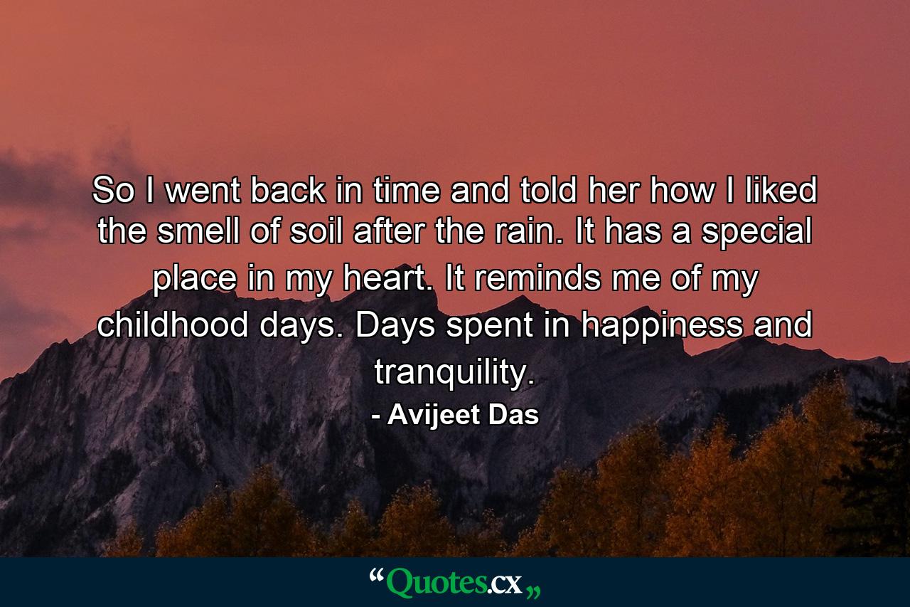 So I went back in time and told her how I liked the smell of soil after the rain. It has a special place in my heart. It reminds me of my childhood days. Days spent in happiness and tranquility. - Quote by Avijeet Das