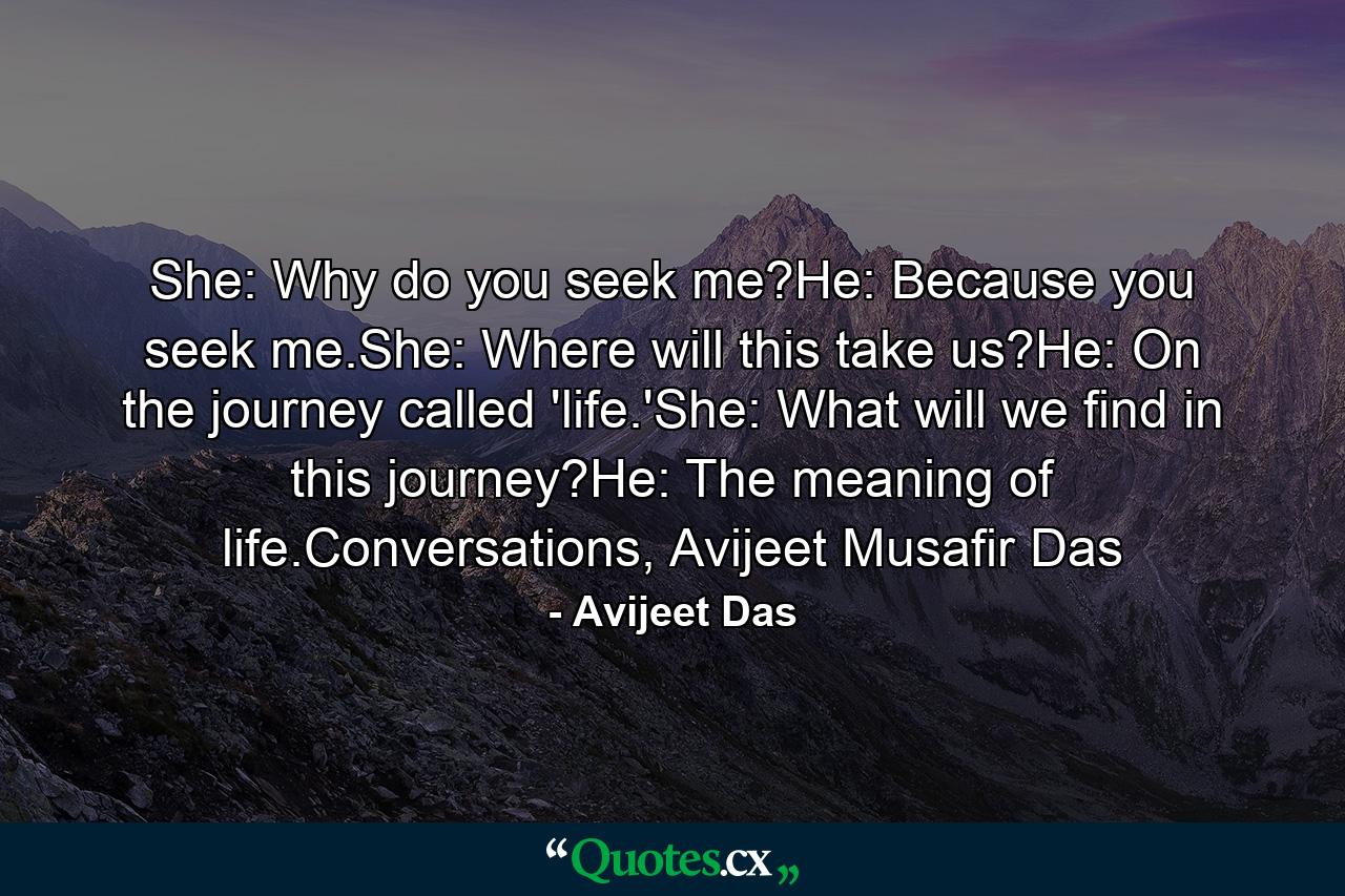 She: Why do you seek me?He: Because you seek me.She: Where will this take us?He: On the journey called 'life.'She: What will we find in this journey?He: The meaning of life.Conversations, Avijeet Musafir Das - Quote by Avijeet Das