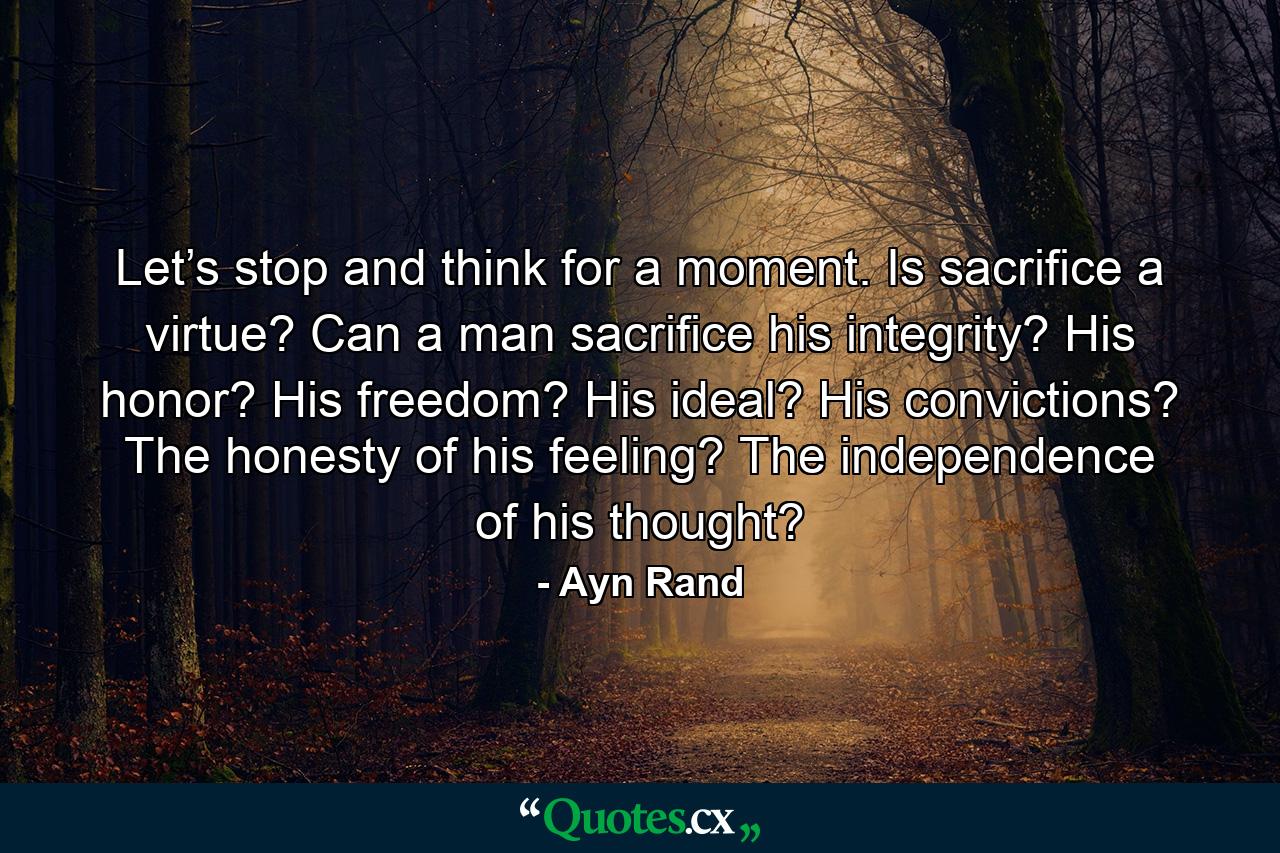 Let’s stop and think for a moment. Is sacrifice a virtue? Can a man sacrifice his integrity? His honor? His freedom? His ideal? His convictions? The honesty of his feeling? The independence of his thought? - Quote by Ayn Rand