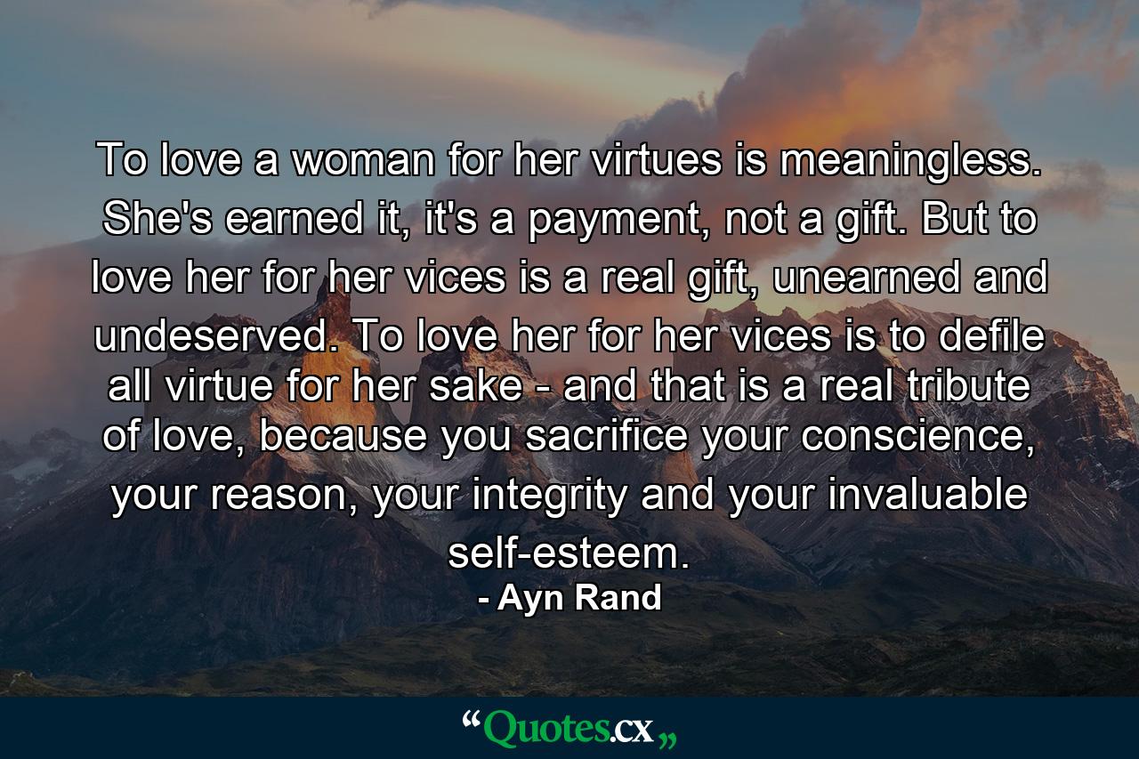 To love a woman for her virtues is meaningless. She's earned it, it's a payment, not a gift. But to love her for her vices is a real gift, unearned and undeserved. To love her for her vices is to defile all virtue for her sake - and that is a real tribute of love, because you sacrifice your conscience, your reason, your integrity and your invaluable self-esteem. - Quote by Ayn Rand