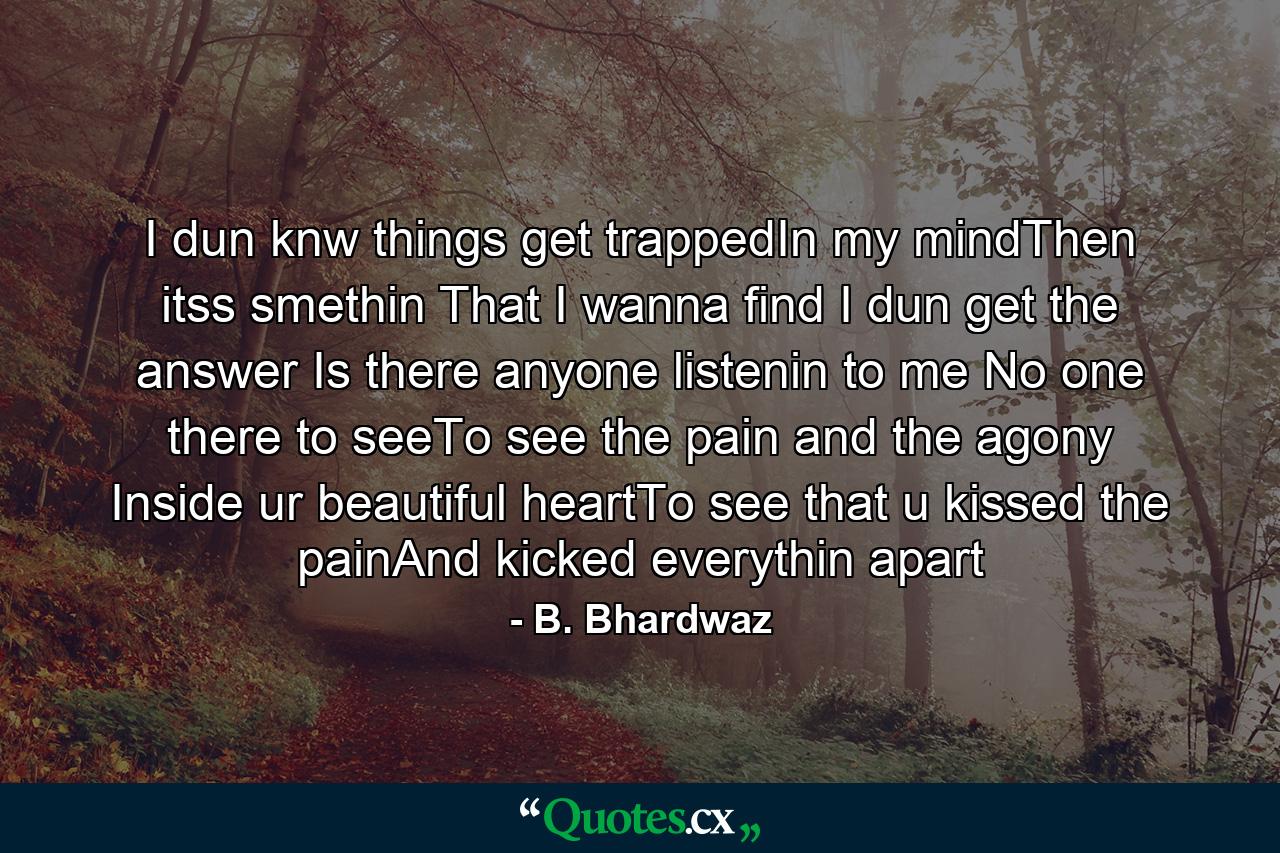 I dun knw things get trappedIn my mindThen itss smethin That I wanna find I dun get the answer Is there anyone listenin to me No one there to seeTo see the pain and the agony Inside ur beautiful heartTo see that u kissed the painAnd kicked everythin apart - Quote by B. Bhardwaz