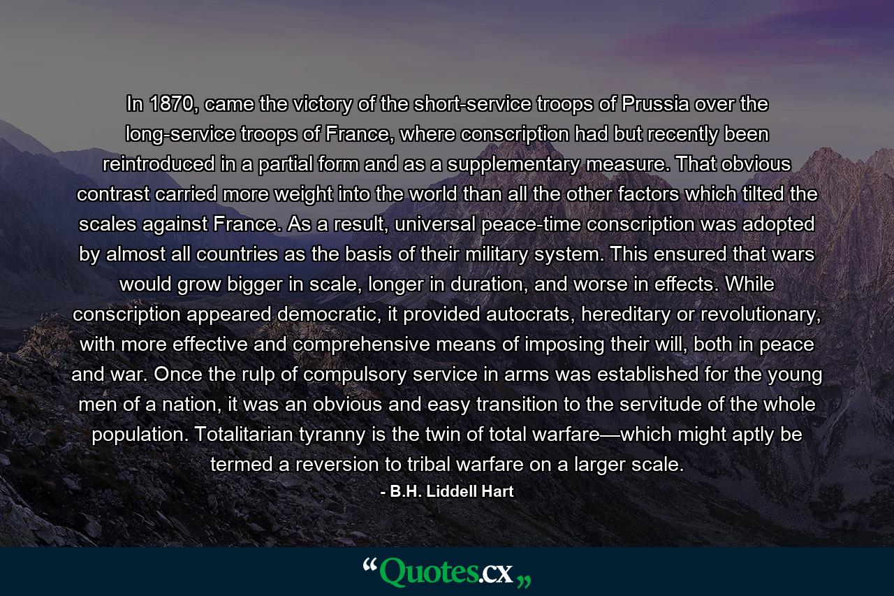 In 1870, came the victory of the short-service troops of Prussia over the long-service troops of France, where conscription had but recently been reintroduced in a partial form and as a supplementary measure. That obvious contrast carried more weight into the world than all the other factors which tilted the scales against France. As a result, universal peace-time conscription was adopted by almost all countries as the basis of their military system. This ensured that wars would grow bigger in scale, longer in duration, and worse in effects. While conscription appeared democratic, it provided autocrats, hereditary or revolutionary, with more effective and comprehensive means of imposing their will, both in peace and war. Once the rulp of compulsory service in arms was established for the young men of a nation, it was an obvious and easy transition to the servitude of the whole population. Totalitarian tyranny is the twin of total warfare—which might aptly be termed a reversion to tribal warfare on a larger scale. - Quote by B.H. Liddell Hart