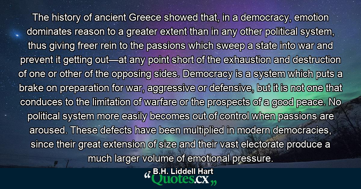 The history of ancient Greece showed that, in a democracy, emotion dominates reason to a greater extent than in any other political system, thus giving freer rein to the passions which sweep a state into war and prevent it getting out—at any point short of the exhaustion and destruction of one or other of the opposing sides. Democracy is a system which puts a brake on preparation for war, aggressive or defensive, but it is not one that conduces to the limitation of warfare or the prospects of a good peace. No political system more easily becomes out of control when passions are aroused. These defects have been multiplied in modern democracies, since their great extension of size and their vast electorate produce a much larger volume of emotional pressure. - Quote by B.H. Liddell Hart