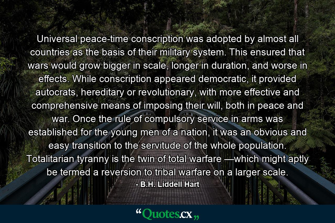 Universal peace-time conscription was adopted by almost all countries as the basis of their military system. This ensured that wars would grow bigger in scale, longer in duration, and worse in effects. While conscription appeared democratic, it provided autocrats, hereditary or revolutionary, with more effective and comprehensive means of imposing their will, both in peace and war. Once the rule of compulsory service in arms was established for the young men of a nation, it was an obvious and easy transition to the servitude of the whole population. Totalitarian tyranny is the twin of total warfare —which might aptly be termed a reversion to tribal warfare on a larger scale. - Quote by B.H. Liddell Hart