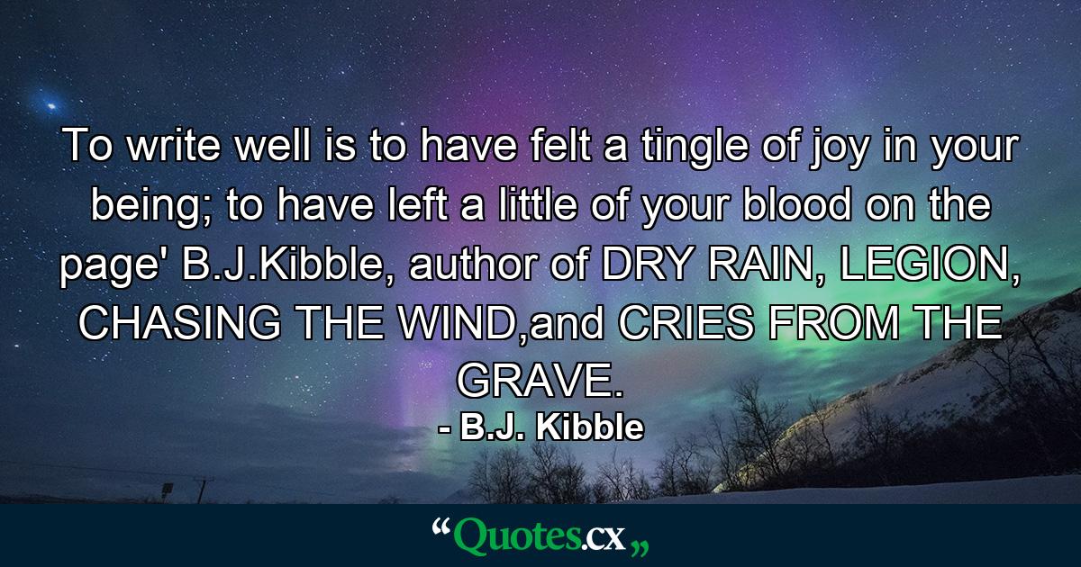 To write well is to have felt a tingle of joy in your being; to have left a little of your blood on the page' B.J.Kibble, author of DRY RAIN, LEGION, CHASING THE WIND,and CRIES FROM THE GRAVE. - Quote by B.J. Kibble