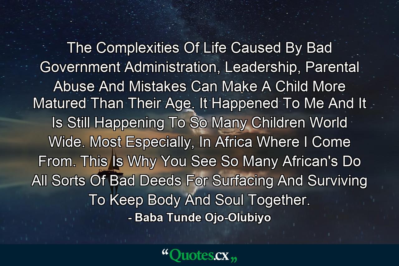 The Complexities Of Life Caused By Bad Government Administration, Leadership, Parental Abuse And Mistakes Can Make A Child More Matured Than Their Age. It Happened To Me And It Is Still Happening To So Many Children World Wide. Most Especially, In Africa Where I Come From. This Is Why You See So Many African's Do All Sorts Of Bad Deeds For Surfacing And Surviving To Keep Body And Soul Together. - Quote by Baba Tunde Ojo-Olubiyo