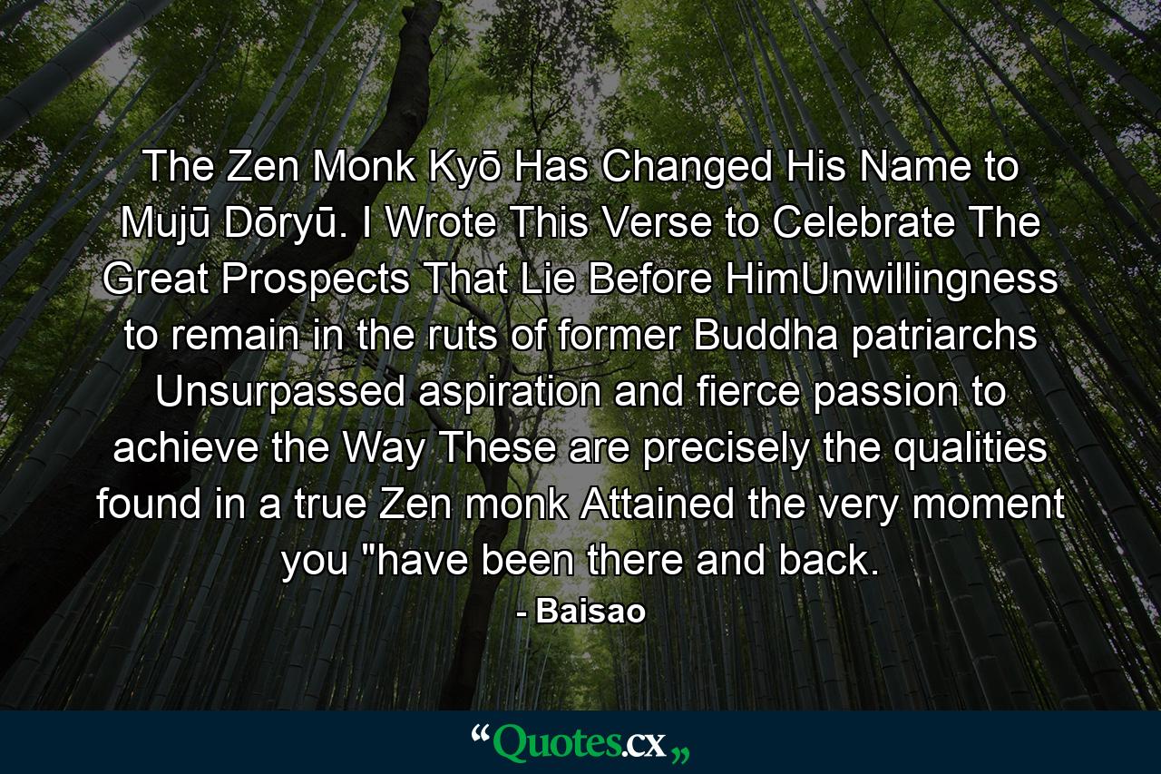 The Zen Monk Kyō Has Changed His Name to Mujū Dōryū. I Wrote This Verse to Celebrate The Great Prospects That Lie Before HimUnwillingness to remain in the ruts of former Buddha patriarchs Unsurpassed aspiration and fierce passion to achieve the Way These are precisely the qualities found in a true Zen monk Attained the very moment you 