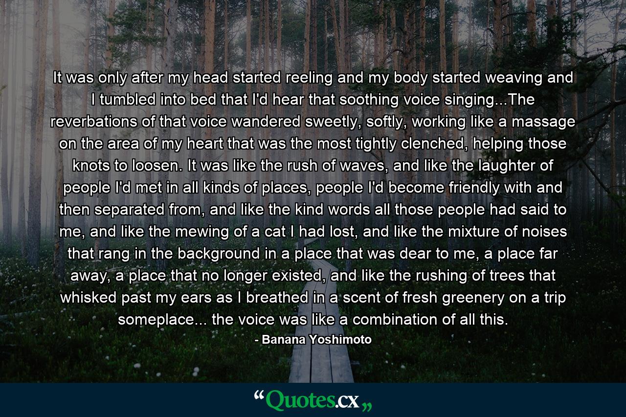 It was only after my head started reeling and my body started weaving and I tumbled into bed that I'd hear that soothing voice singing...The reverbations of that voice wandered sweetly, softly, working like a massage on the area of my heart that was the most tightly clenched, helping those knots to loosen. It was like the rush of waves, and like the laughter of people I'd met in all kinds of places, people I'd become friendly with and then separated from, and like the kind words all those people had said to me, and like the mewing of a cat I had lost, and like the mixture of noises that rang in the background in a place that was dear to me, a place far away, a place that no longer existed, and like the rushing of trees that whisked past my ears as I breathed in a scent of fresh greenery on a trip someplace... the voice was like a combination of all this. - Quote by Banana Yoshimoto