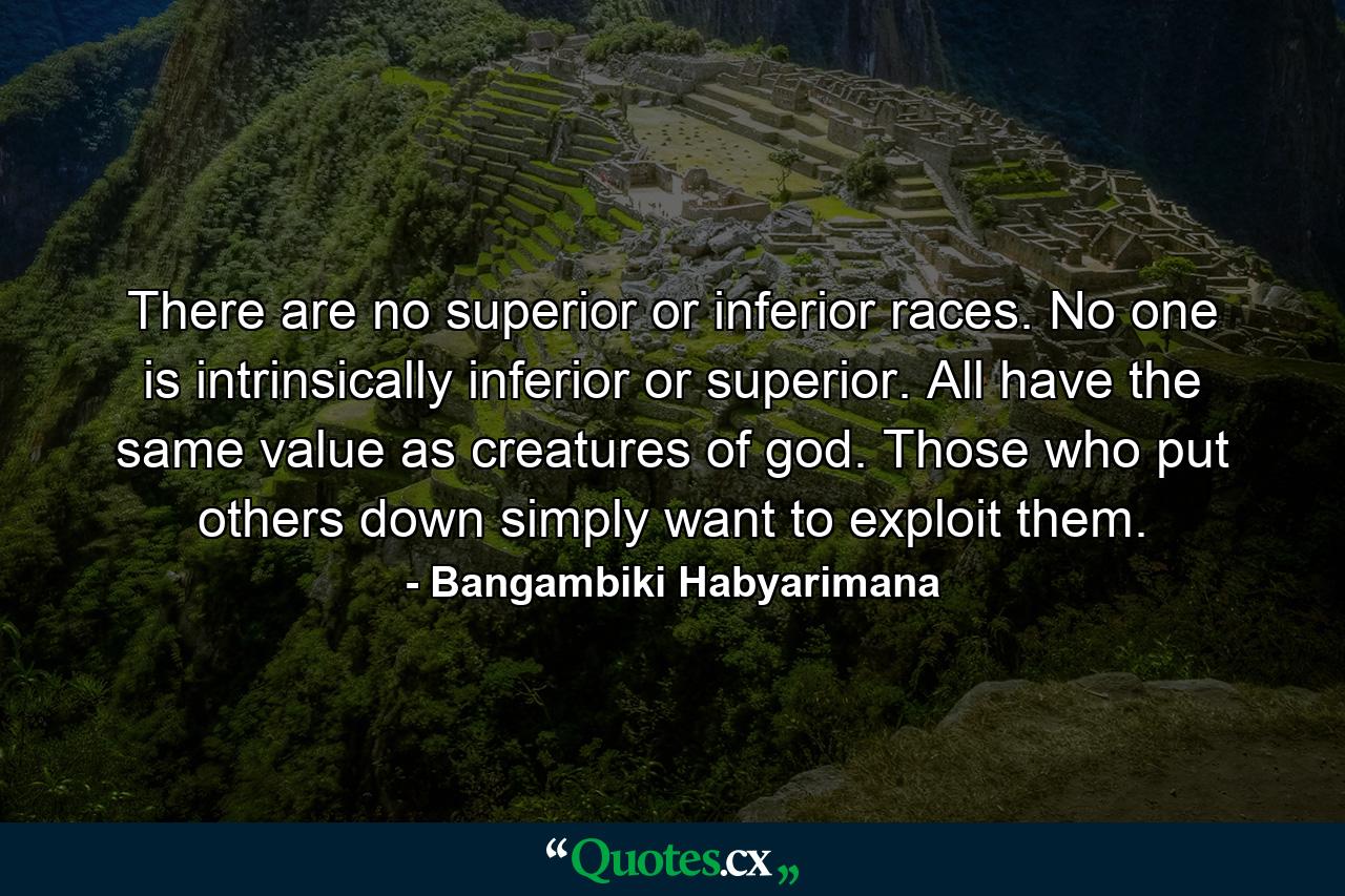 There are no superior or inferior races. No one is intrinsically inferior or superior. All have the same value as creatures of god. Those who put others down simply want to exploit them. - Quote by Bangambiki Habyarimana