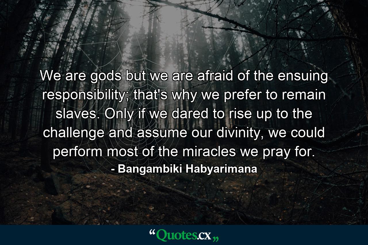 We are gods but we are afraid of the ensuing responsibility; that's why we prefer to remain slaves. Only if we dared to rise up to the challenge and assume our divinity, we could perform most of the miracles we pray for. - Quote by Bangambiki Habyarimana