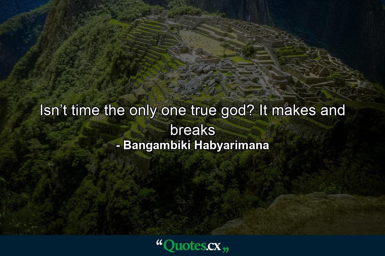 Isn’t time the only one true god? It makes and breaks - Quote by Bangambiki Habyarimana