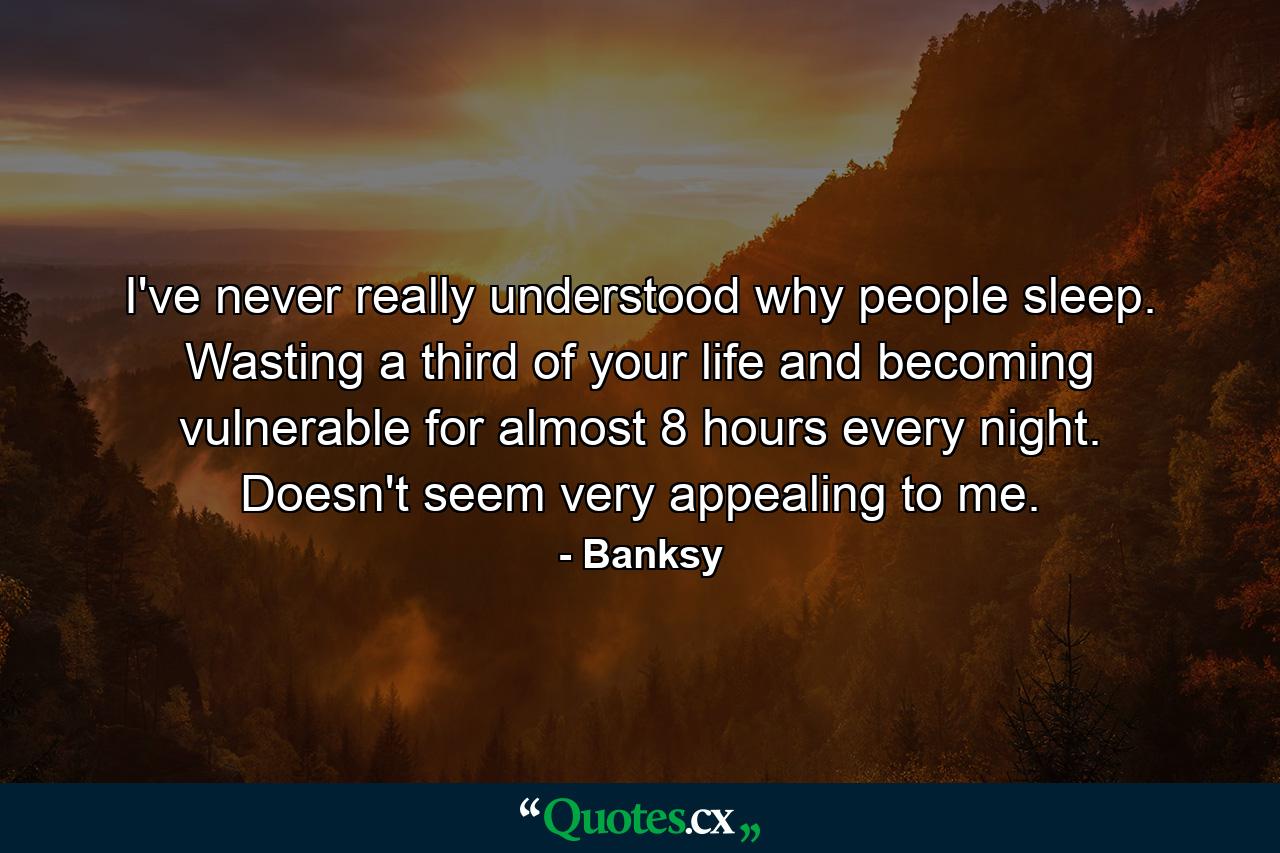 I've never really understood why people sleep. Wasting a third of your life and becoming vulnerable for almost 8 hours every night. Doesn't seem very appealing to me. - Quote by Banksy