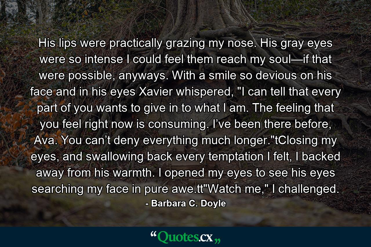 His lips were practically grazing my nose. His gray eyes were so intense I could feel them reach my soul—if that were possible, anyways. With a smile so devious on his face and in his eyes Xavier whispered, 