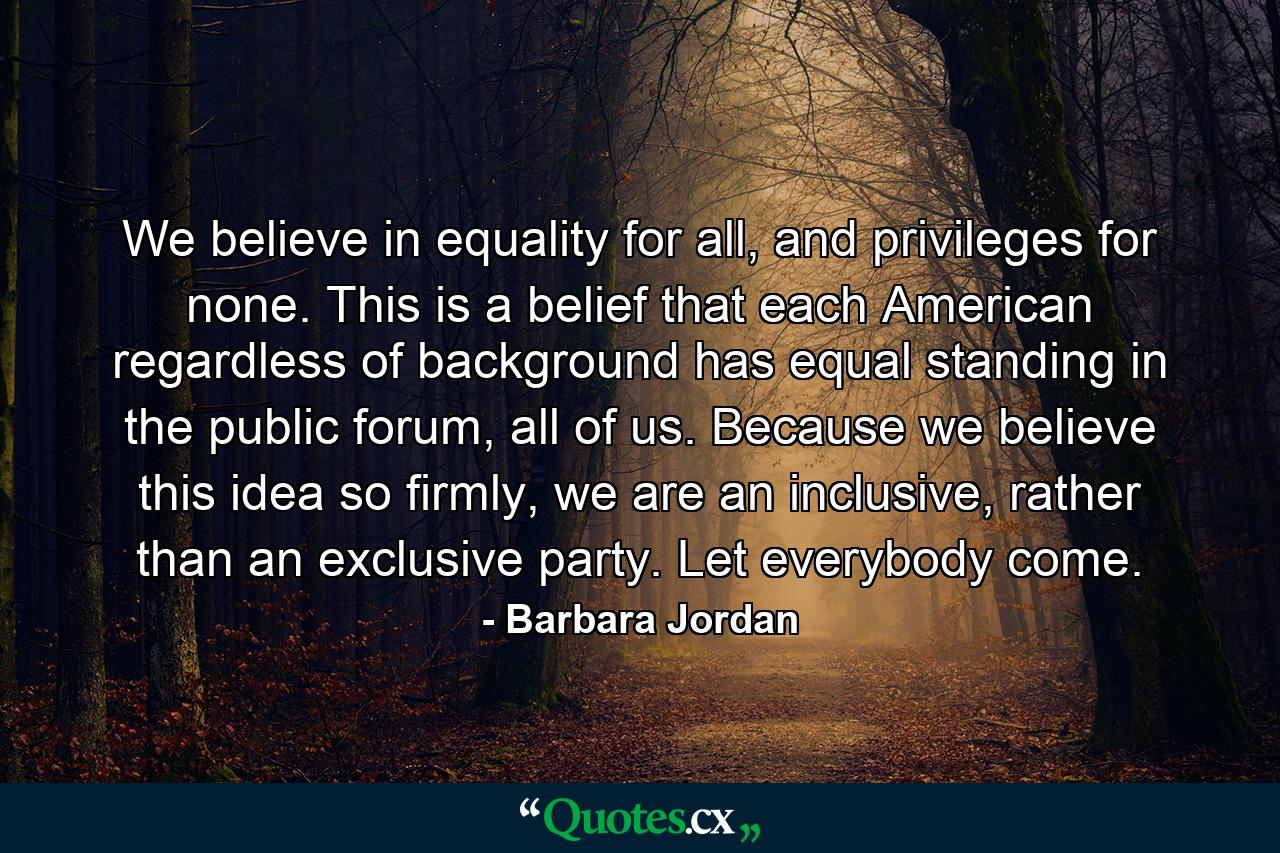 We believe in equality for all, and privileges for none. This is a belief that each American regardless of background has equal standing in the public forum, all of us. Because we believe this idea so firmly, we are an inclusive, rather than an exclusive party. Let everybody come. - Quote by Barbara Jordan