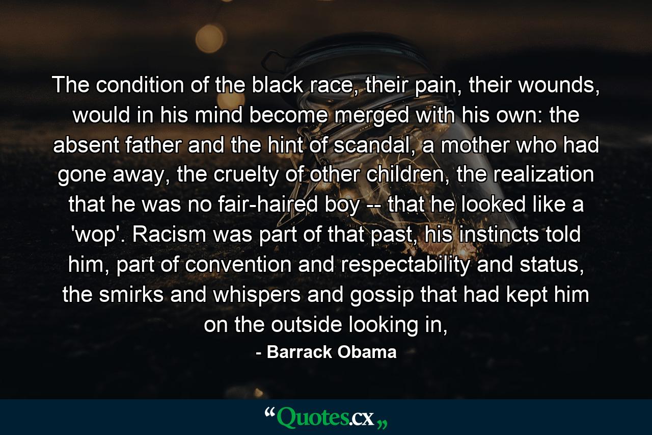 The condition of the black race, their pain, their wounds, would in his mind become merged with his own: the absent father and the hint of scandal, a mother who had gone away, the cruelty of other children, the realization that he was no fair-haired boy -- that he looked like a 'wop'. Racism was part of that past, his instincts told him, part of convention and respectability and status, the smirks and whispers and gossip that had kept him on the outside looking in, - Quote by Barrack Obama