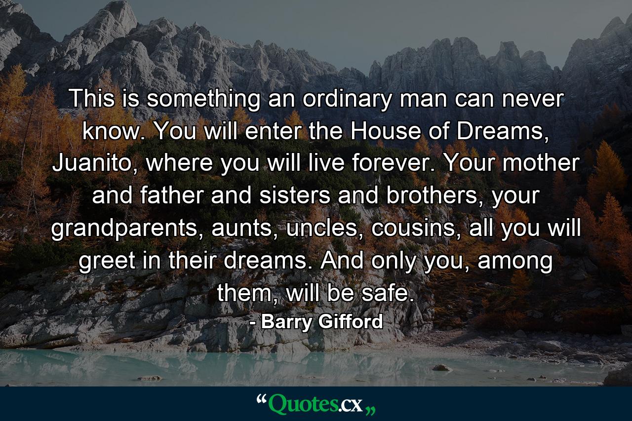 This is something an ordinary man can never know. You will enter the House of Dreams, Juanito, where you will live forever. Your mother and father and sisters and brothers, your grandparents, aunts, uncles, cousins, all you will greet in their dreams. And only you, among them, will be safe. - Quote by Barry Gifford