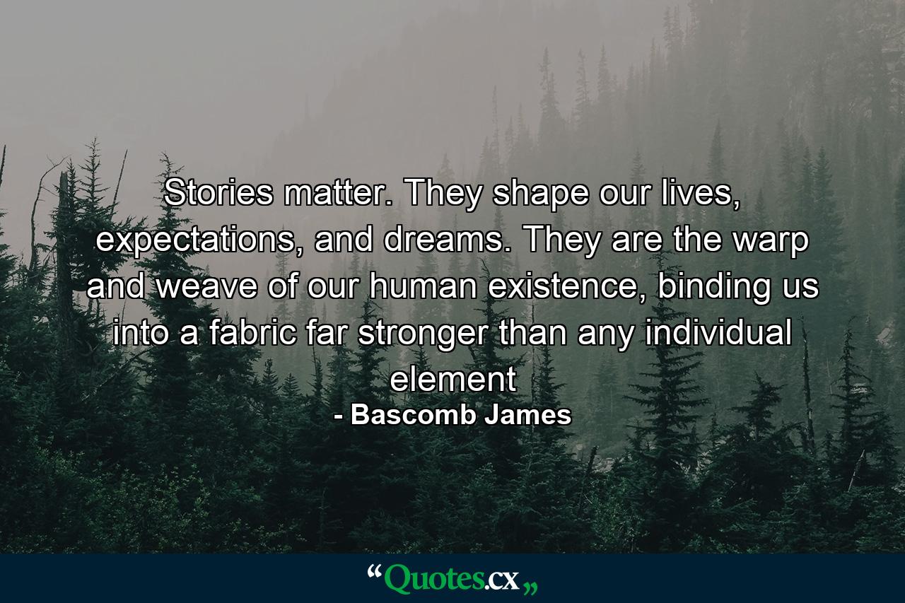 Stories matter. They shape our lives, expectations, and dreams. They are the warp and weave of our human existence, binding us into a fabric far stronger than any individual element - Quote by Bascomb James