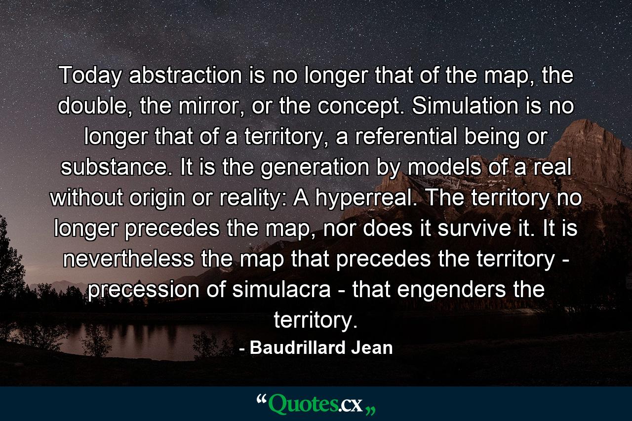 Today abstraction is no longer that of the map, the double, the mirror, or the concept. Simulation is no longer that of a territory, a referential being or substance. It is the generation by models of a real without origin or reality: A hyperreal. The territory no longer precedes the map, nor does it survive it. It is nevertheless the map that precedes the territory - precession of simulacra - that engenders the territory. - Quote by Baudrillard Jean