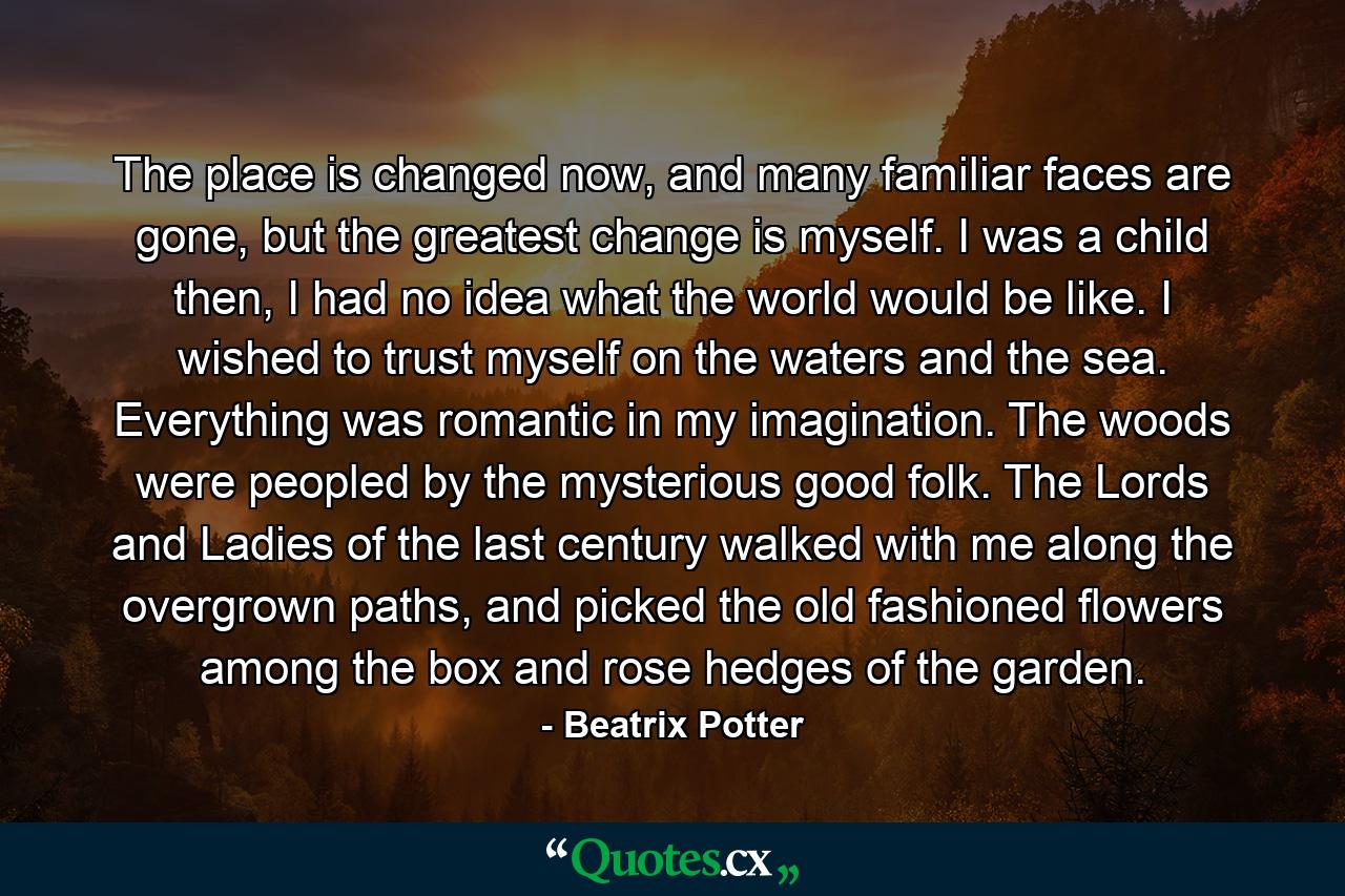 The place is changed now, and many familiar faces are gone, but the greatest change is myself. I was a child then, I had no idea what the world would be like. I wished to trust myself on the waters and the sea. Everything was romantic in my imagination. The woods were peopled by the mysterious good folk. The Lords and Ladies of the last century walked with me along the overgrown paths, and picked the old fashioned flowers among the box and rose hedges of the garden. - Quote by Beatrix Potter