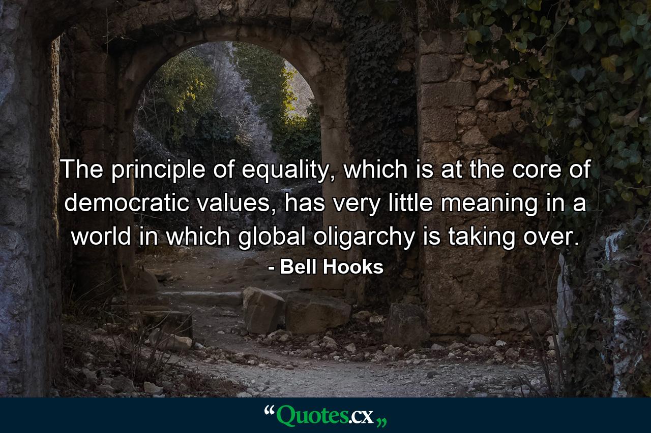 The principle of equality, which is at the core of democratic values, has very little meaning in a world in which global oligarchy is taking over. - Quote by Bell Hooks