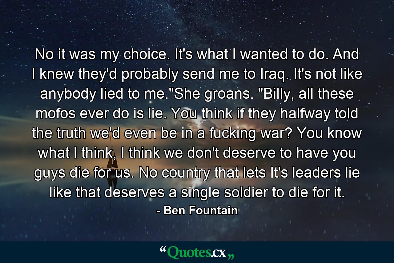 No it was my choice. It's what I wanted to do. And I knew they'd probably send me to Iraq. It's not like anybody lied to me.