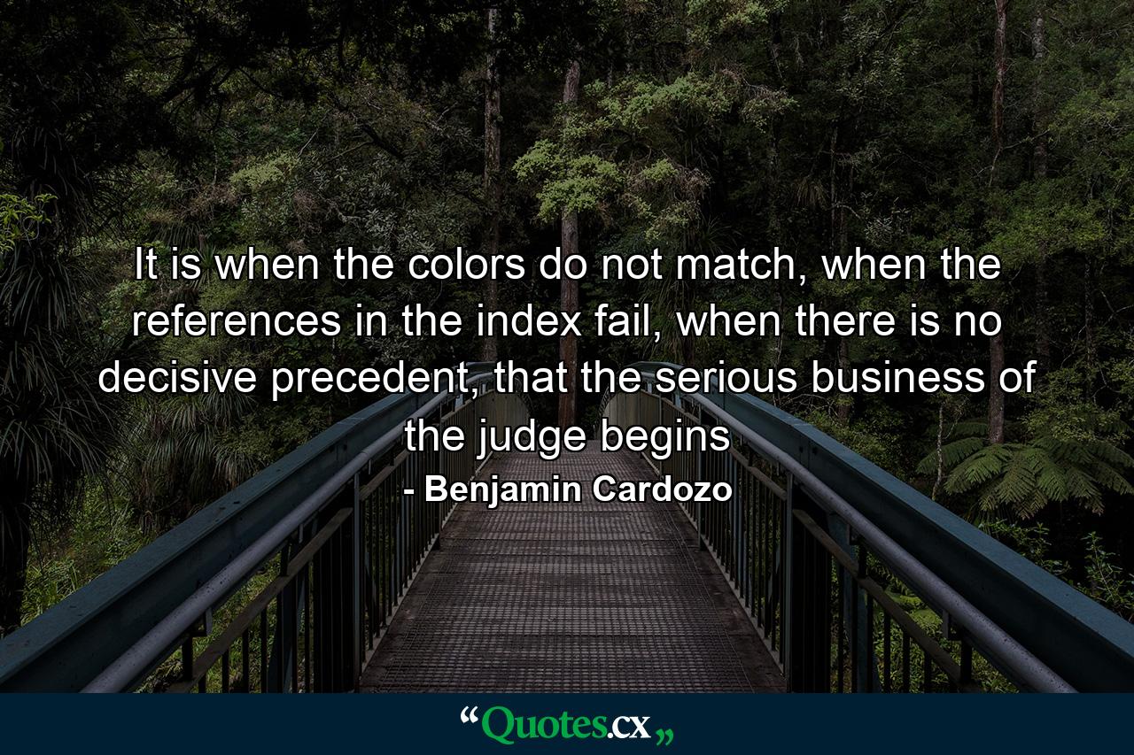 It is when the colors do not match, when the references in the index fail, when there is no decisive precedent, that the serious business of the judge begins - Quote by Benjamin Cardozo