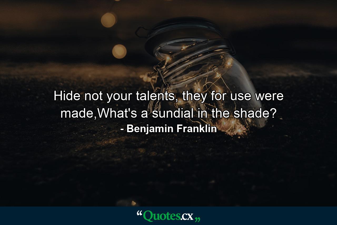 Hide not your talents, they for use were made,What's a sundial in the shade? - Quote by Benjamin Franklin