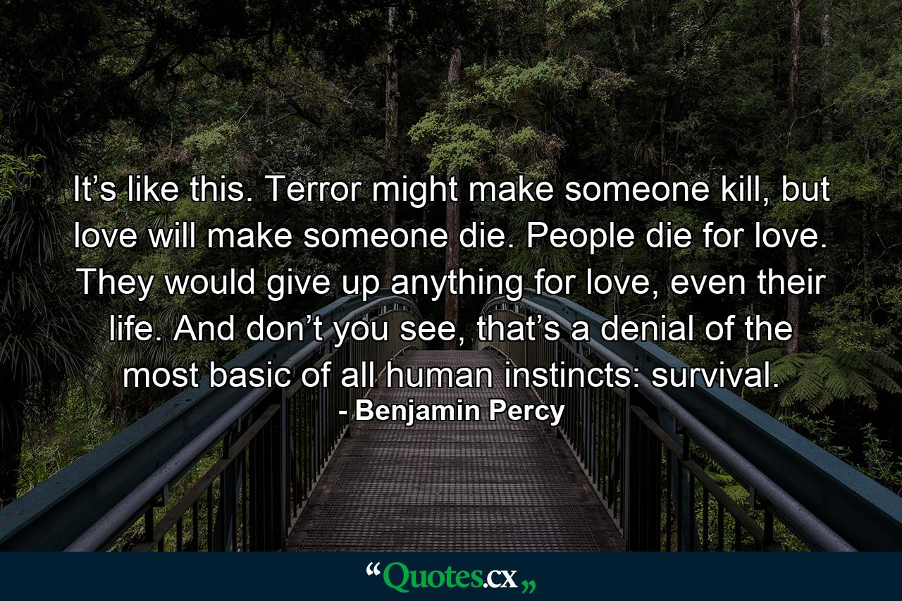 It’s like this. Terror might make someone kill, but love will make someone die. People die for love. They would give up anything for love, even their life. And don’t you see, that’s a denial of the most basic of all human instincts: survival. - Quote by Benjamin Percy