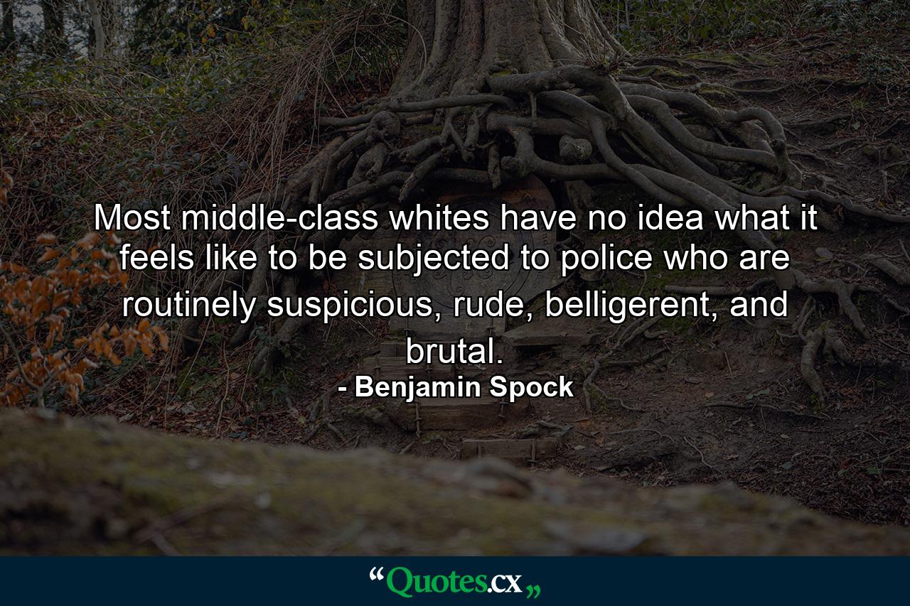 Most middle-class whites have no idea what it feels like to be subjected to police who are routinely suspicious, rude, belligerent, and brutal. - Quote by Benjamin Spock