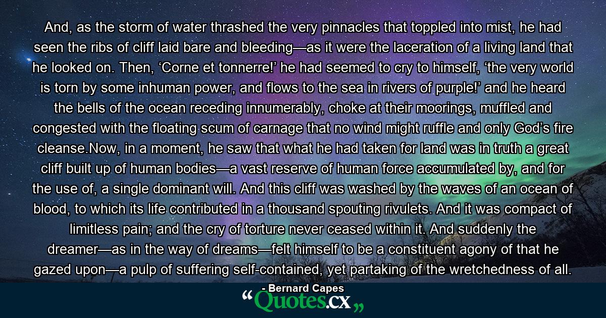 And, as the storm of water thrashed the very pinnacles that toppled into mist, he had seen the ribs of cliff laid bare and bleeding—as it were the laceration of a living land that he looked on. Then, ‘Corne et tonnerre!’ he had seemed to cry to himself, ‘the very world is torn by some inhuman power, and flows to the sea in rivers of purple!’ and he heard the bells of the ocean receding innumerably, choke at their moorings, muffled and congested with the floating scum of carnage that no wind might ruffle and only God’s fire cleanse.Now, in a moment, he saw that what he had taken for land was in truth a great cliff built up of human bodies—a vast reserve of human force accumulated by, and for the use of, a single dominant will. And this cliff was washed by the waves of an ocean of blood, to which its life contributed in a thousand spouting rivulets. And it was compact of limitless pain; and the cry of torture never ceased within it. And suddenly the dreamer—as in the way of dreams—felt himself to be a constituent agony of that he gazed upon—a pulp of suffering self-contained, yet partaking of the wretchedness of all. - Quote by Bernard Capes