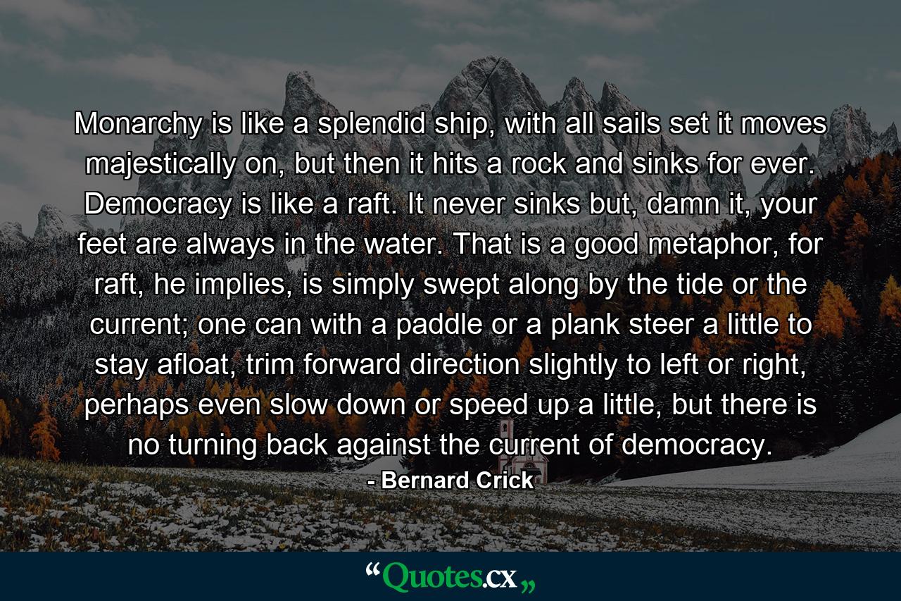 Monarchy is like a splendid ship, with all sails set it moves majestically on, but then it hits a rock and sinks for ever. Democracy is like a raft. It never sinks but, damn it, your feet are always in the water. That is a good metaphor, for raft, he implies, is simply swept along by the tide or the current; one can with a paddle or a plank steer a little to stay afloat, trim forward direction slightly to left or right, perhaps even slow down or speed up a little, but there is no turning back against the current of democracy. - Quote by Bernard Crick