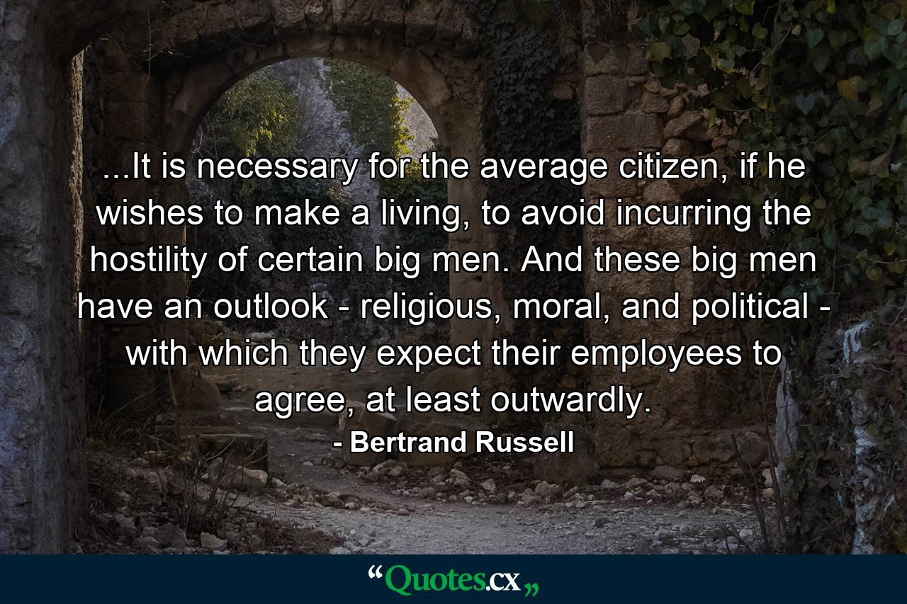 ...It is necessary for the average citizen, if he wishes to make a living, to avoid incurring the hostility of certain big men. And these big men have an outlook - religious, moral, and political - with which they expect their employees to agree, at least outwardly. - Quote by Bertrand Russell