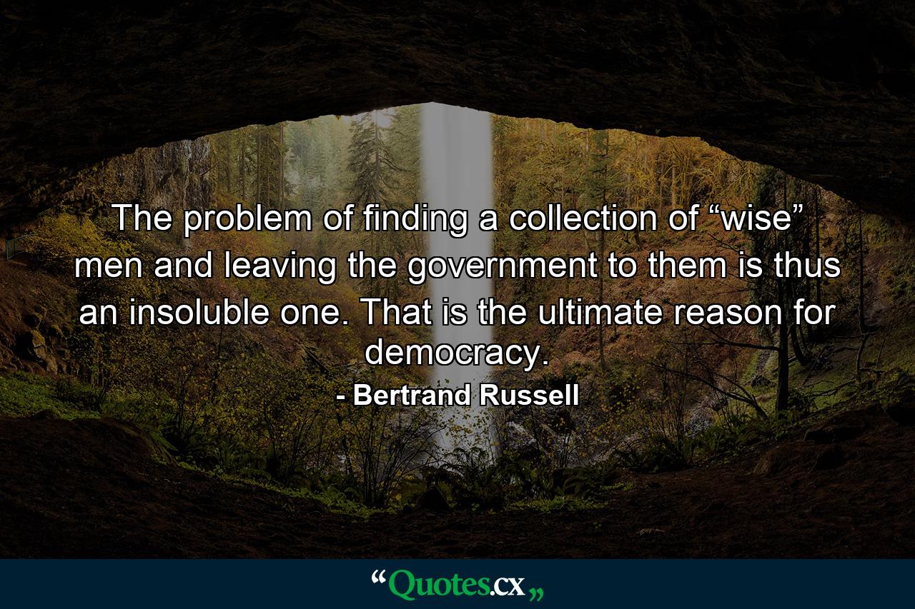 The problem of finding a collection of “wise” men and leaving the government to them is thus an insoluble one. That is the ultimate reason for democracy. - Quote by Bertrand Russell