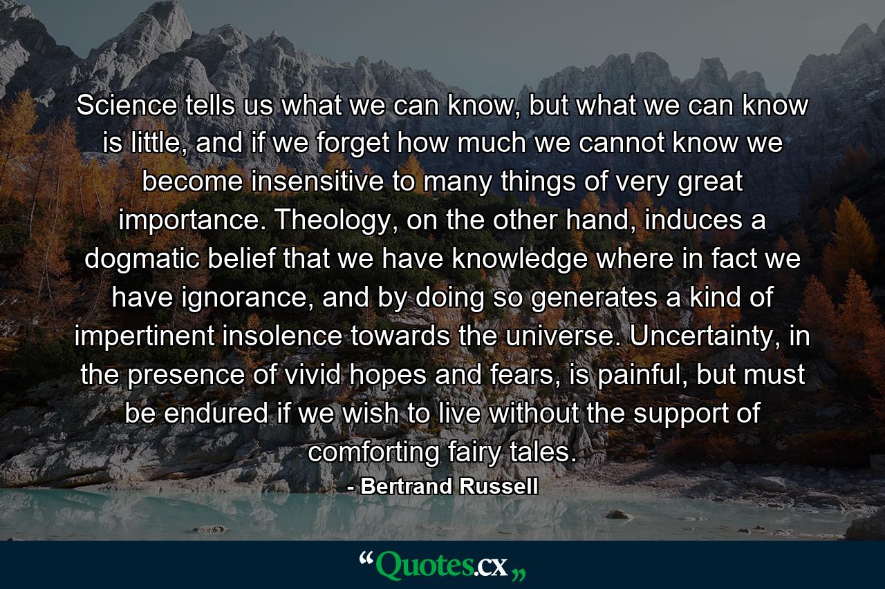 Science tells us what we can know, but what we can know is little, and if we forget how much we cannot know we become insensitive to many things of very great importance. Theology, on the other hand, induces a dogmatic belief that we have knowledge where in fact we have ignorance, and by doing so generates a kind of impertinent insolence towards the universe. Uncertainty, in the presence of vivid hopes and fears, is painful, but must be endured if we wish to live without the support of comforting fairy tales. - Quote by Bertrand Russell