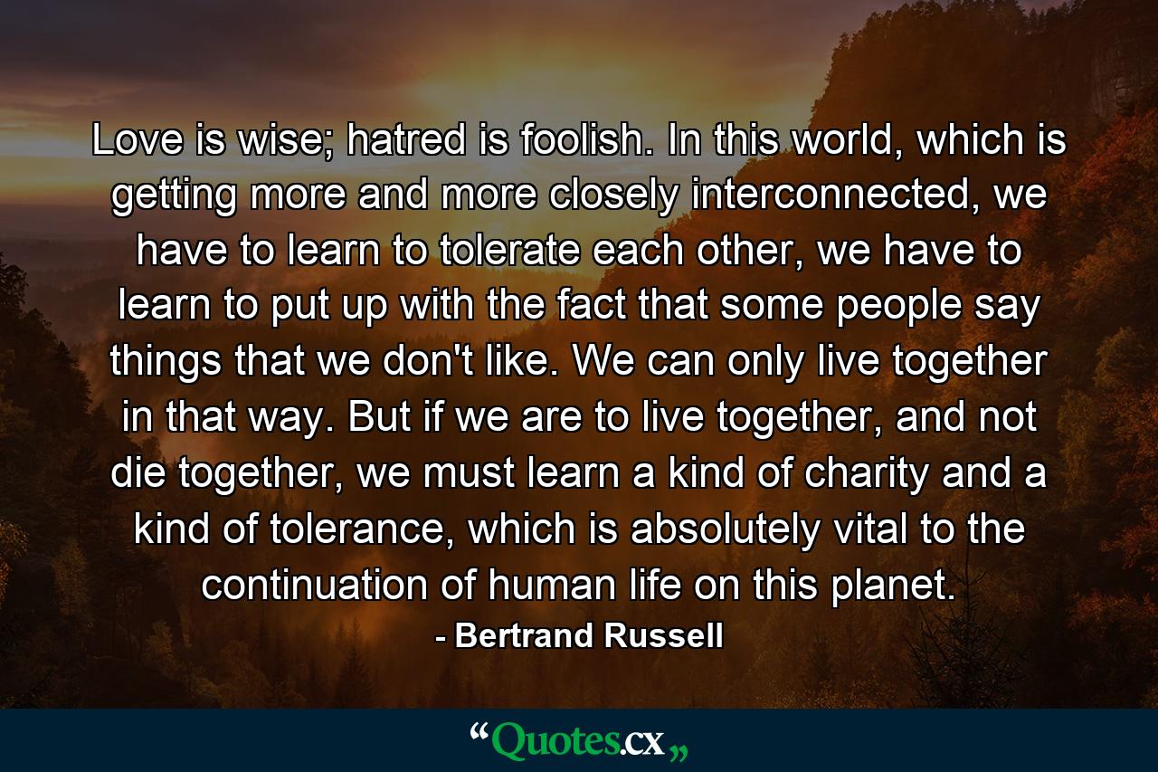 Love is wise; hatred is foolish. In this world, which is getting more and more closely interconnected, we have to learn to tolerate each other, we have to learn to put up with the fact that some people say things that we don't like. We can only live together in that way. But if we are to live together, and not die together, we must learn a kind of charity and a kind of tolerance, which is absolutely vital to the continuation of human life on this planet. - Quote by Bertrand Russell