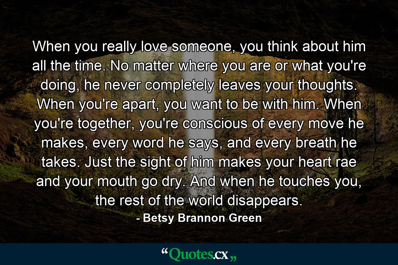 When you really love someone, you think about him all the time. No matter where you are or what you're doing, he never completely leaves your thoughts. When you're apart, you want to be with him. When you're together, you're conscious of every move he makes, every word he says, and every breath he takes. Just the sight of him makes your heart rae and your mouth go dry. And when he touches you, the rest of the world disappears. - Quote by Betsy Brannon Green