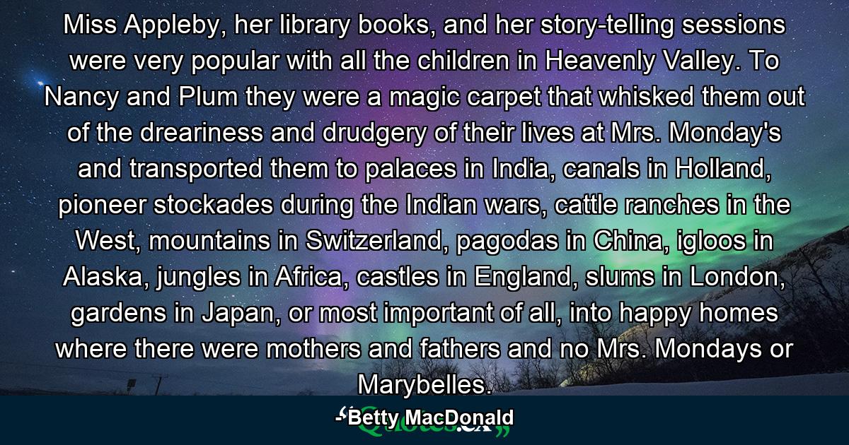 Miss Appleby, her library books, and her story-telling sessions were very popular with all the children in Heavenly Valley. To Nancy and Plum they were a magic carpet that whisked them out of the dreariness and drudgery of their lives at Mrs. Monday's and transported them to palaces in India, canals in Holland, pioneer stockades during the Indian wars, cattle ranches in the West, mountains in Switzerland, pagodas in China, igloos in Alaska, jungles in Africa, castles in England, slums in London, gardens in Japan, or most important of all, into happy homes where there were mothers and fathers and no Mrs. Mondays or Marybelles. - Quote by Betty MacDonald