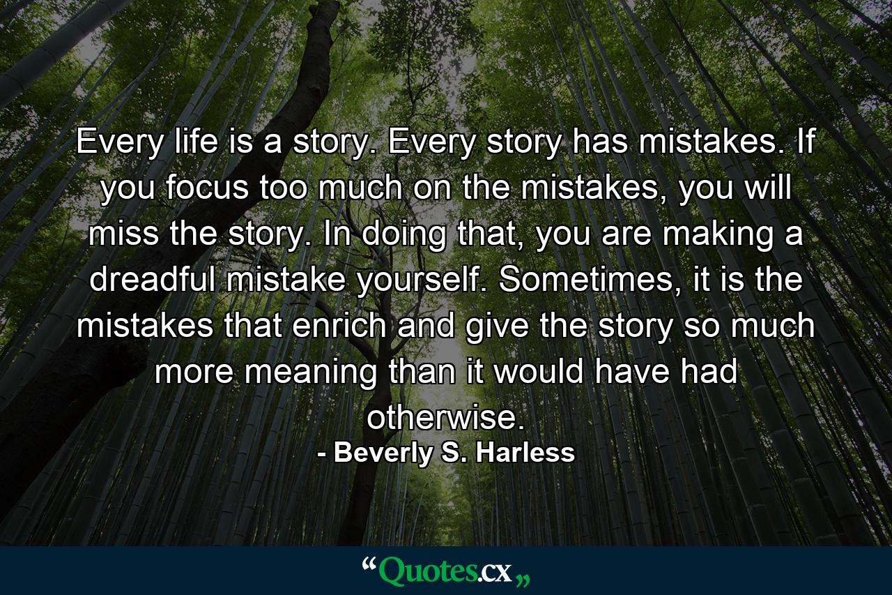 Every life is a story. Every story has mistakes. If you focus too much on the mistakes, you will miss the story. In doing that, you are making a dreadful mistake yourself. Sometimes, it is the mistakes that enrich and give the story so much more meaning than it would have had otherwise. - Quote by Beverly S. Harless