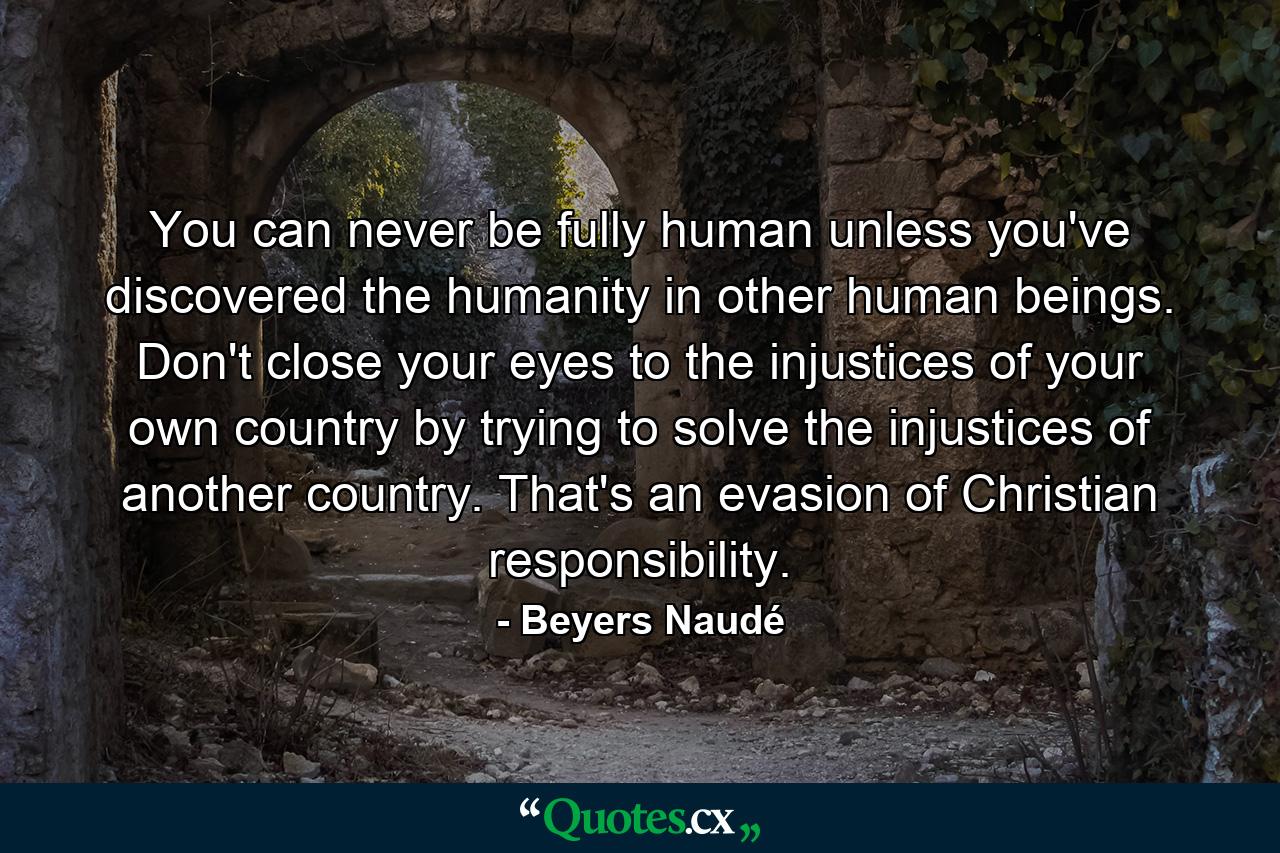 You can never be fully human unless you've discovered the humanity in other human beings. Don't close your eyes to the injustices of your own country by trying to solve the injustices of another country. That's an evasion of Christian responsibility. - Quote by Beyers Naudé