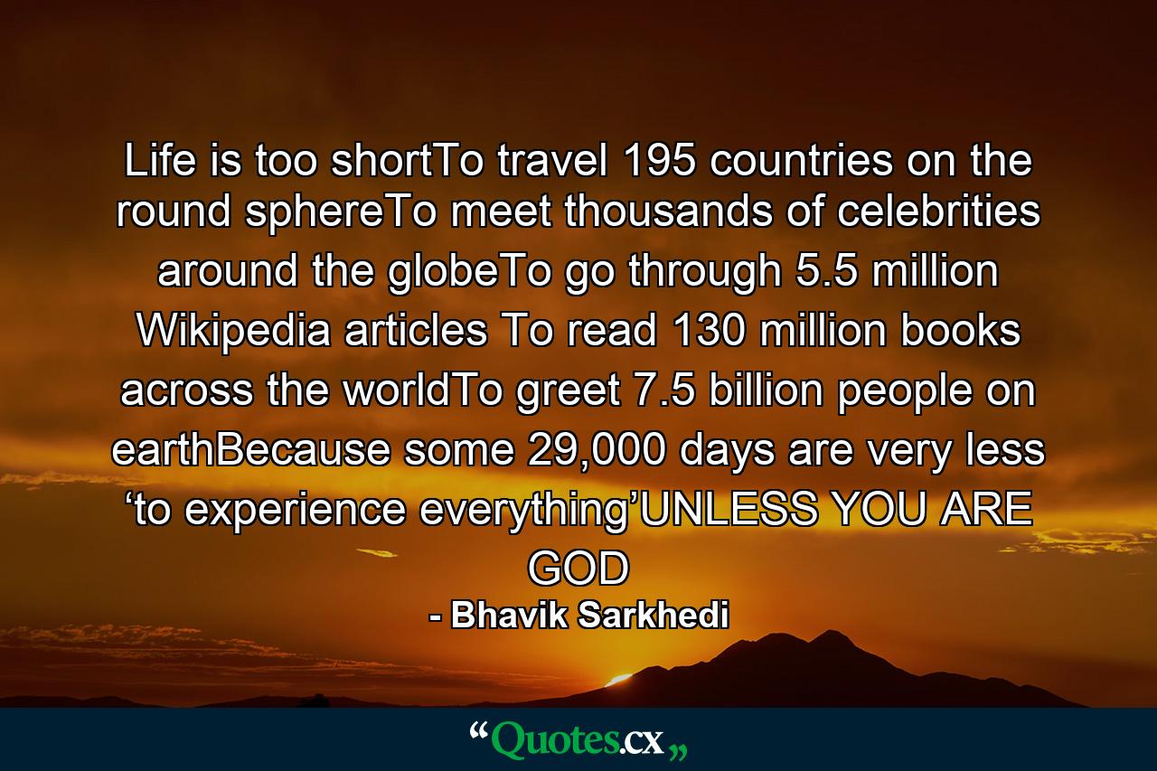 Life is too shortTo travel 195 countries on the round sphereTo meet thousands of celebrities around the globeTo go through 5.5 million Wikipedia articles To read 130 million books across the worldTo greet 7.5 billion people on earthBecause some 29,000 days are very less ‘to experience everything’UNLESS YOU ARE GOD - Quote by Bhavik Sarkhedi