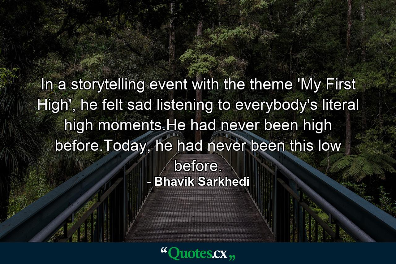 In a storytelling event with the theme 'My First High', he felt sad listening to everybody's literal high moments.He had never been high before.Today, he had never been this low before. - Quote by Bhavik Sarkhedi