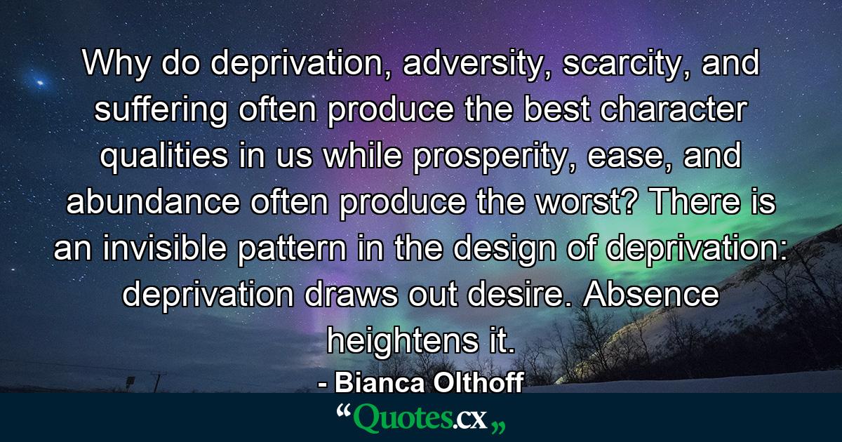 Why do deprivation, adversity, scarcity, and suffering often produce the best character qualities in us while prosperity, ease, and abundance often produce the worst? There is an invisible pattern in the design of deprivation: deprivation draws out desire. Absence heightens it. - Quote by Bianca Olthoff