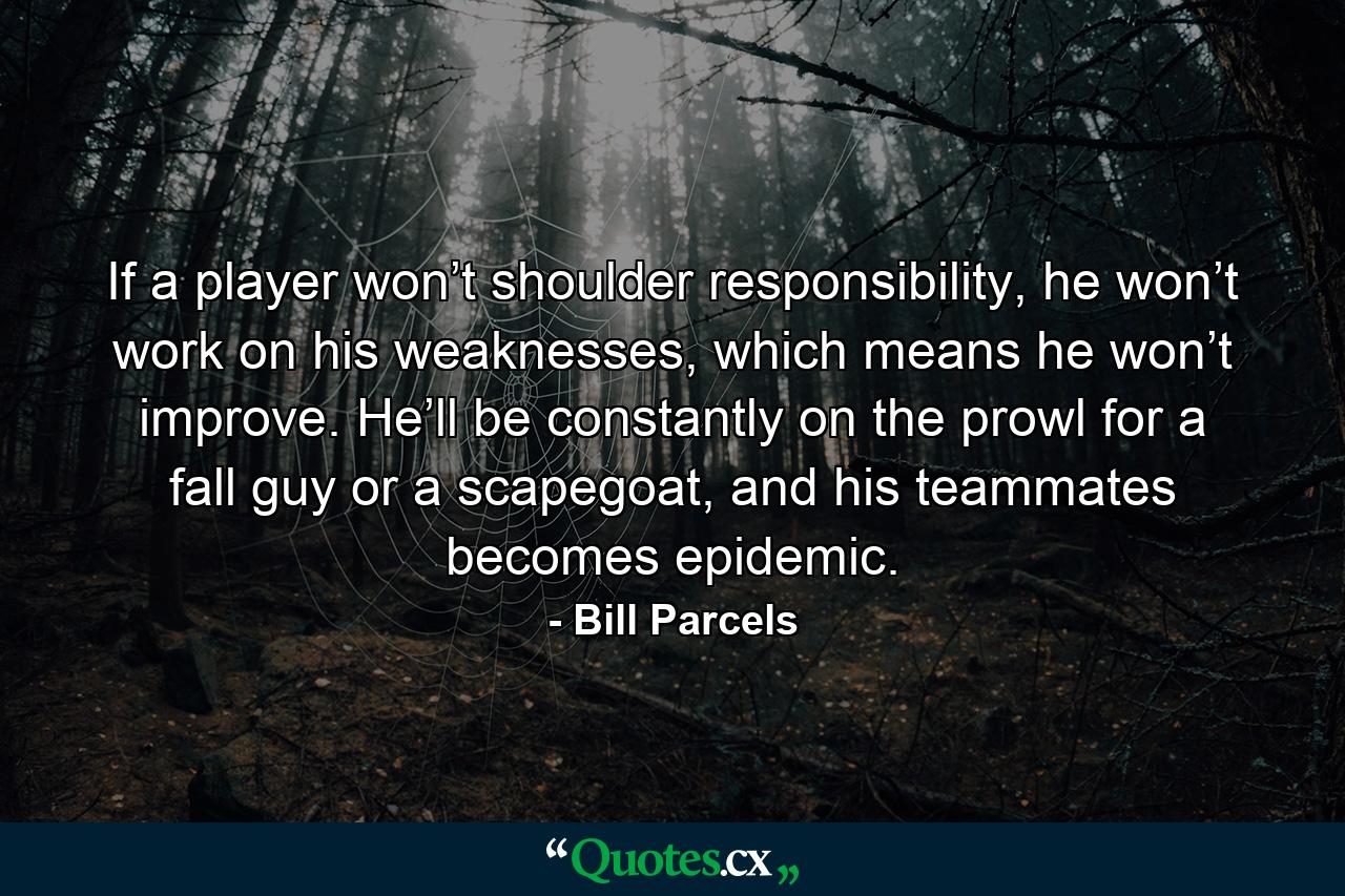 If a player won’t shoulder responsibility, he won’t work on his weaknesses, which means he won’t improve. He’ll be constantly on the prowl for a fall guy or a scapegoat, and his teammates becomes epidemic. - Quote by Bill Parcels