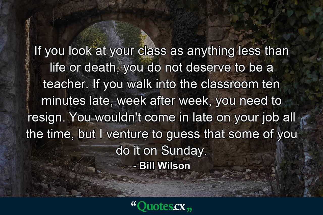 If you look at your class as anything less than life or death, you do not deserve to be a teacher. If you walk into the classroom ten minutes late, week after week, you need to resign. You wouldn't come in late on your job all the time, but I venture to guess that some of you do it on Sunday. - Quote by Bill Wilson