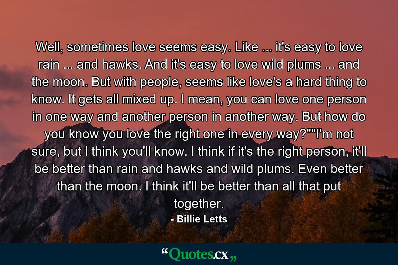 Well, sometimes love seems easy. Like ... it's easy to love rain ... and hawks. And it's easy to love wild plums ... and the moon. But with people, seems like love's a hard thing to know. It gets all mixed up. I mean, you can love one person in one way and another person in another way. But how do you know you love the right one in every way?