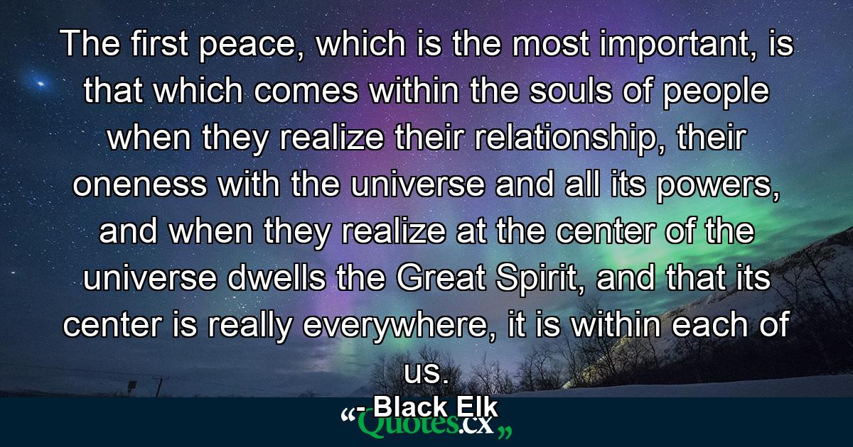 The first peace, which is the most important, is that which comes within the souls of people when they realize their relationship, their oneness with the universe and all its powers, and when they realize at the center of the universe dwells the Great Spirit, and that its center is really everywhere, it is within each of us. - Quote by Black Elk