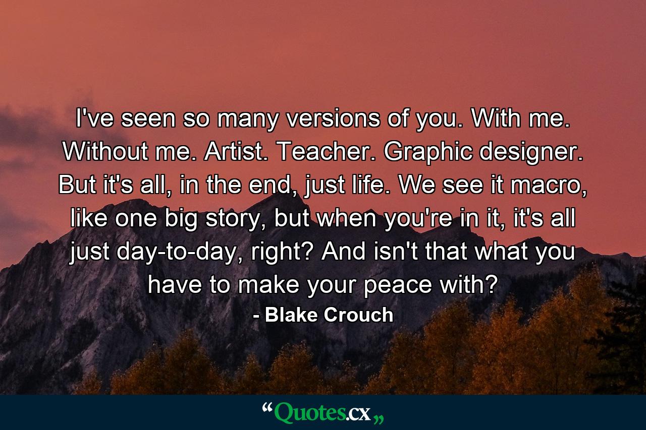 I've seen so many versions of you. With me. Without me. Artist. Teacher. Graphic designer. But it's all, in the end, just life. We see it macro, like one big story, but when you're in it, it's all just day-to-day, right? And isn't that what you have to make your peace with? - Quote by Blake Crouch