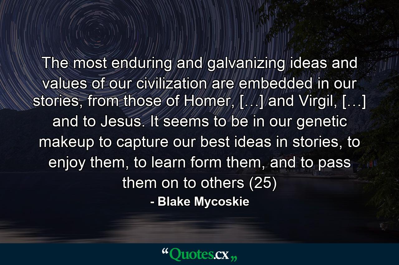 The most enduring and galvanizing ideas and values of our civilization are embedded in our stories, from those of Homer, […] and Virgil, […] and to Jesus. It seems to be in our genetic makeup to capture our best ideas in stories, to enjoy them, to learn form them, and to pass them on to others (25) - Quote by Blake Mycoskie