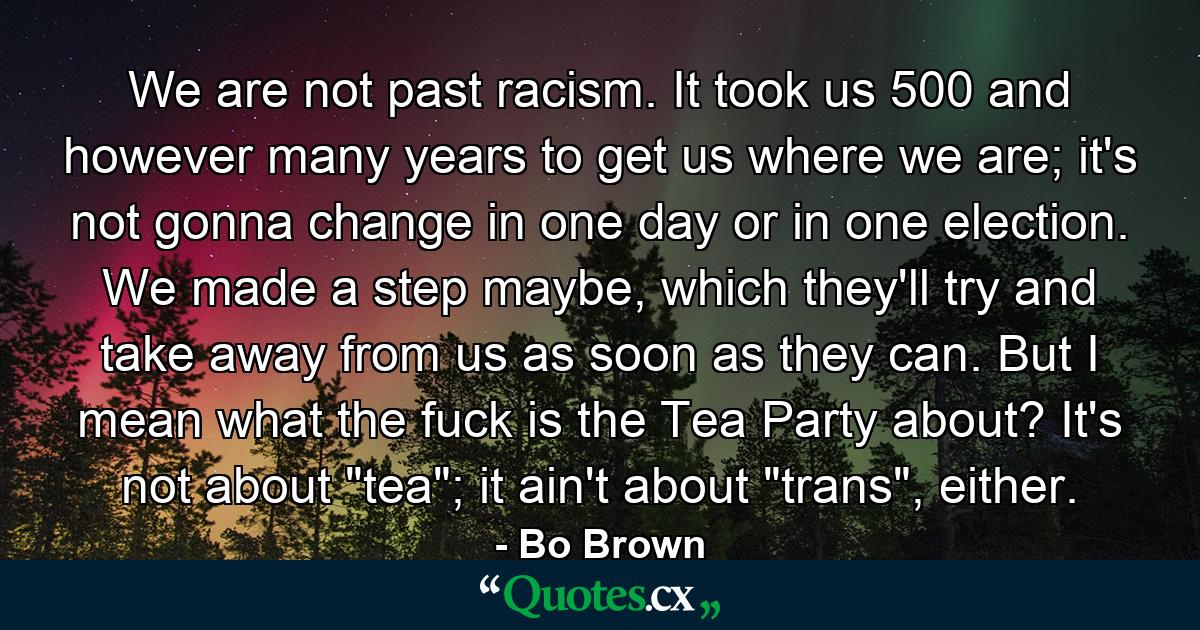 We are not past racism. It took us 500 and however many years to get us where we are; it's not gonna change in one day or in one election. We made a step maybe, which they'll try and take away from us as soon as they can. But I mean what the fuck is the Tea Party about? It's not about 